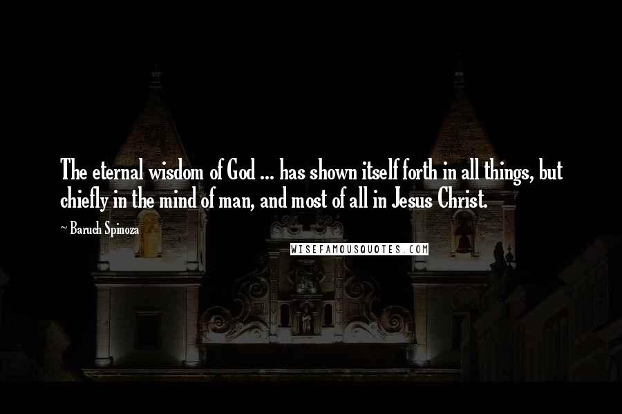 Baruch Spinoza Quotes: The eternal wisdom of God ... has shown itself forth in all things, but chiefly in the mind of man, and most of all in Jesus Christ.