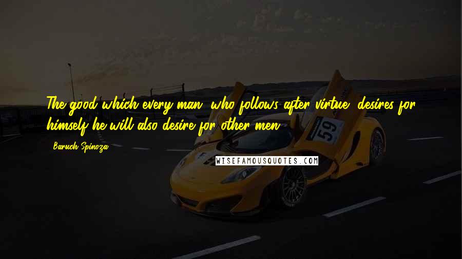 Baruch Spinoza Quotes: The good which every man, who follows after virtue, desires for himself he will also desire for other men ...