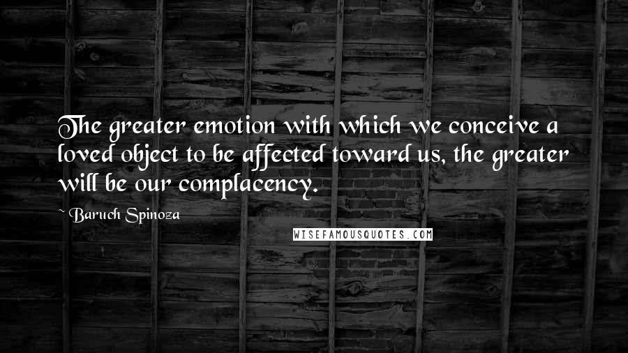 Baruch Spinoza Quotes: The greater emotion with which we conceive a loved object to be affected toward us, the greater will be our complacency.