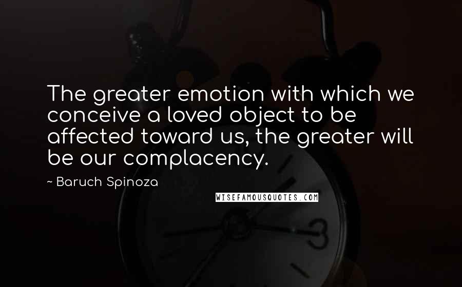 Baruch Spinoza Quotes: The greater emotion with which we conceive a loved object to be affected toward us, the greater will be our complacency.