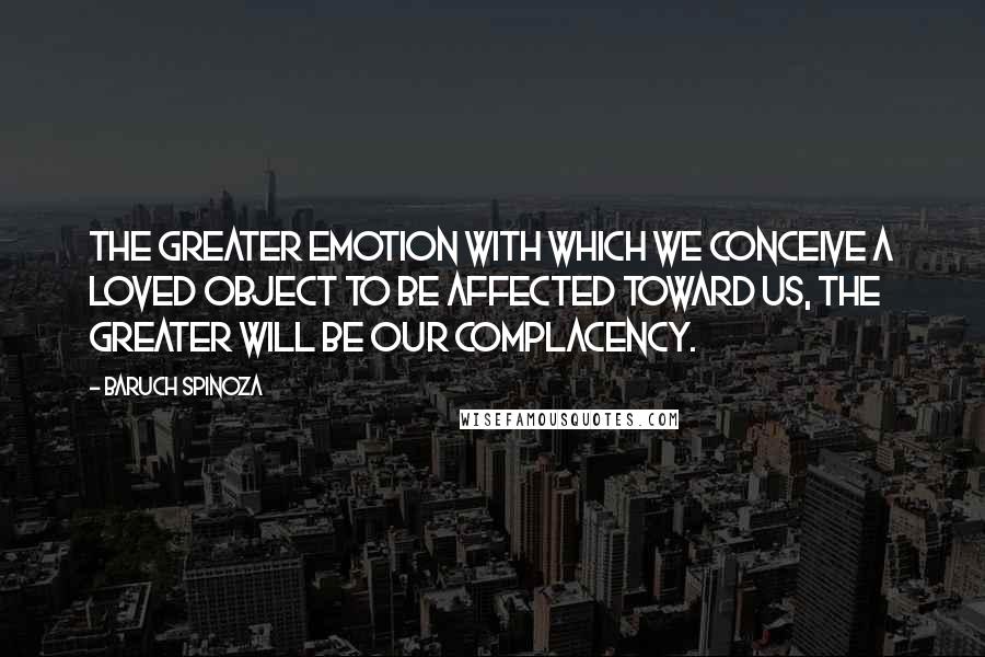 Baruch Spinoza Quotes: The greater emotion with which we conceive a loved object to be affected toward us, the greater will be our complacency.