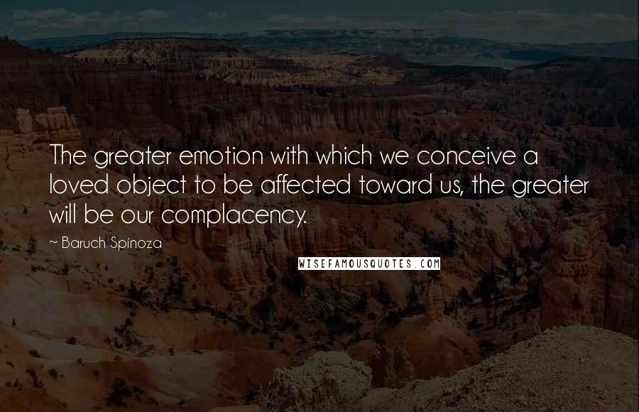 Baruch Spinoza Quotes: The greater emotion with which we conceive a loved object to be affected toward us, the greater will be our complacency.