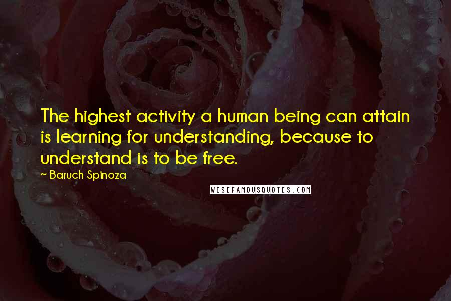 Baruch Spinoza Quotes: The highest activity a human being can attain is learning for understanding, because to understand is to be free.