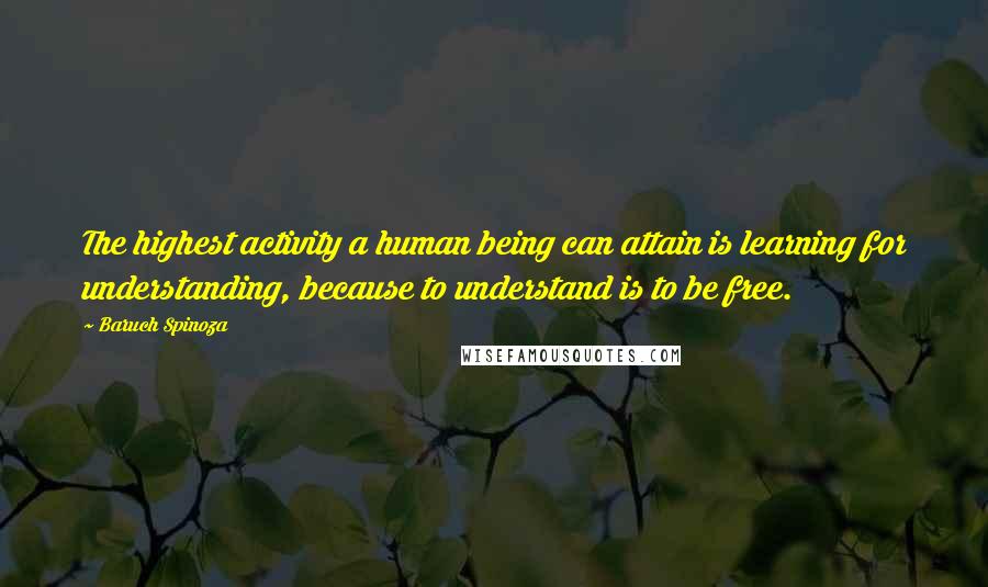 Baruch Spinoza Quotes: The highest activity a human being can attain is learning for understanding, because to understand is to be free.