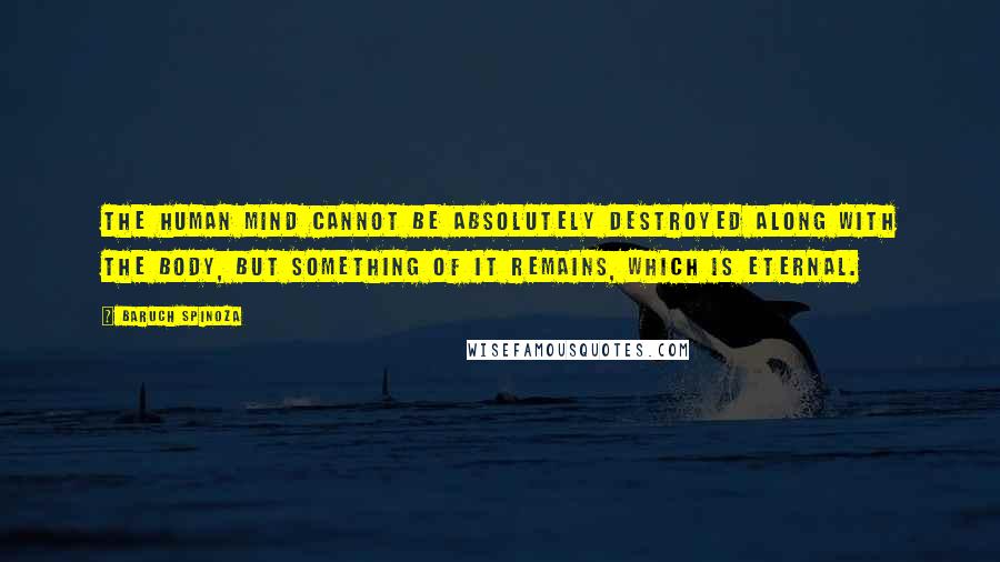 Baruch Spinoza Quotes: The human mind cannot be absolutely destroyed along with the body, but something of it remains, which is eternal.
