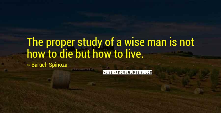 Baruch Spinoza Quotes: The proper study of a wise man is not how to die but how to live.