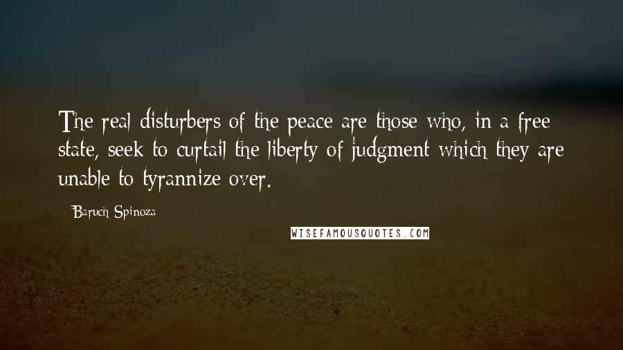 Baruch Spinoza Quotes: The real disturbers of the peace are those who, in a free state, seek to curtail the liberty of judgment which they are unable to tyrannize over.