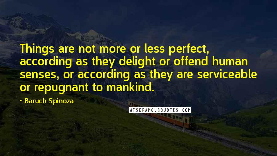 Baruch Spinoza Quotes: Things are not more or less perfect, according as they delight or offend human senses, or according as they are serviceable or repugnant to mankind.