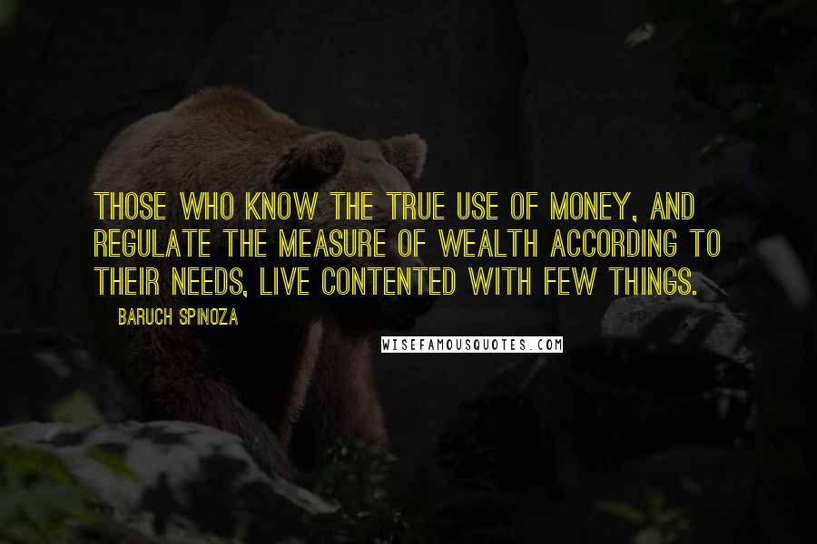 Baruch Spinoza Quotes: Those who know the true use of money, and regulate the measure of wealth according to their needs, live contented with few things.