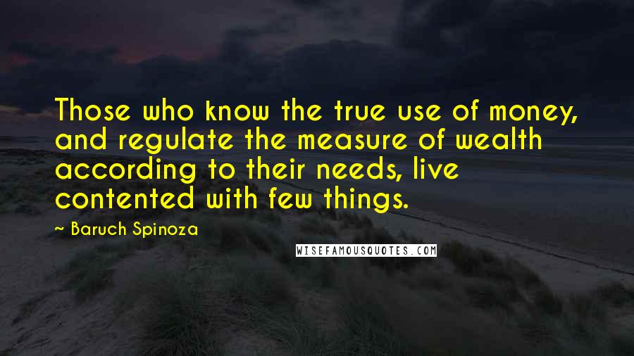 Baruch Spinoza Quotes: Those who know the true use of money, and regulate the measure of wealth according to their needs, live contented with few things.