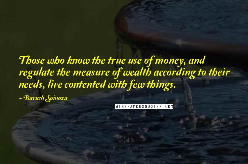 Baruch Spinoza Quotes: Those who know the true use of money, and regulate the measure of wealth according to their needs, live contented with few things.