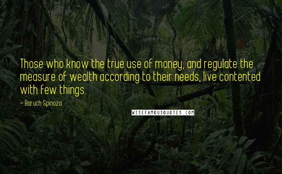 Baruch Spinoza Quotes: Those who know the true use of money, and regulate the measure of wealth according to their needs, live contented with few things.