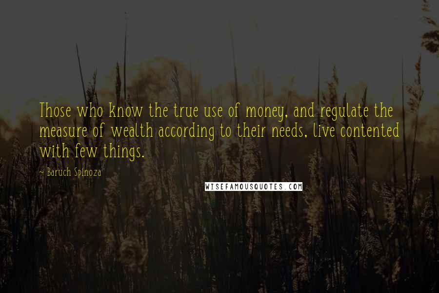 Baruch Spinoza Quotes: Those who know the true use of money, and regulate the measure of wealth according to their needs, live contented with few things.
