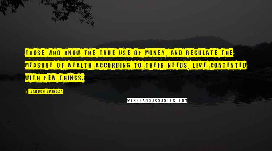 Baruch Spinoza Quotes: Those who know the true use of money, and regulate the measure of wealth according to their needs, live contented with few things.