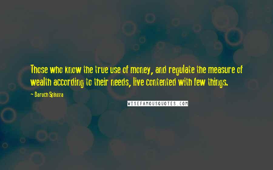 Baruch Spinoza Quotes: Those who know the true use of money, and regulate the measure of wealth according to their needs, live contented with few things.