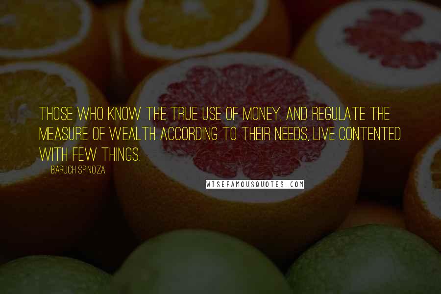 Baruch Spinoza Quotes: Those who know the true use of money, and regulate the measure of wealth according to their needs, live contented with few things.