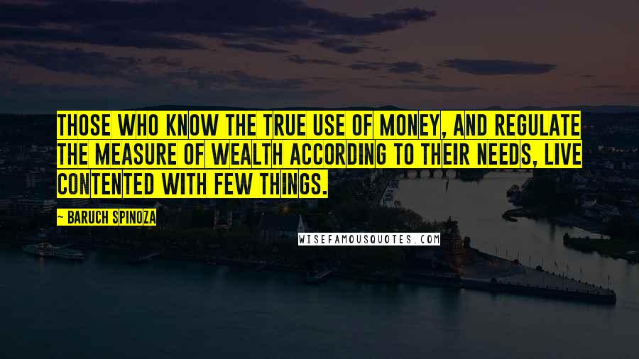 Baruch Spinoza Quotes: Those who know the true use of money, and regulate the measure of wealth according to their needs, live contented with few things.