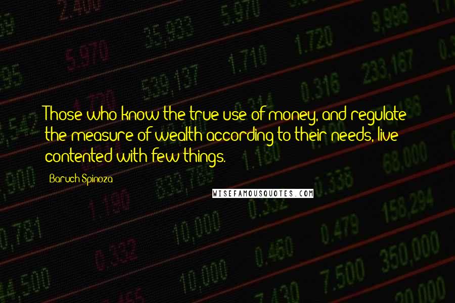 Baruch Spinoza Quotes: Those who know the true use of money, and regulate the measure of wealth according to their needs, live contented with few things.