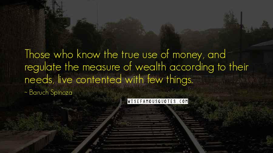 Baruch Spinoza Quotes: Those who know the true use of money, and regulate the measure of wealth according to their needs, live contented with few things.