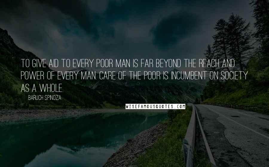 Baruch Spinoza Quotes: To give aid to every poor man is far beyond the reach and power of every man. Care of the poor is incumbent on society as a whole.