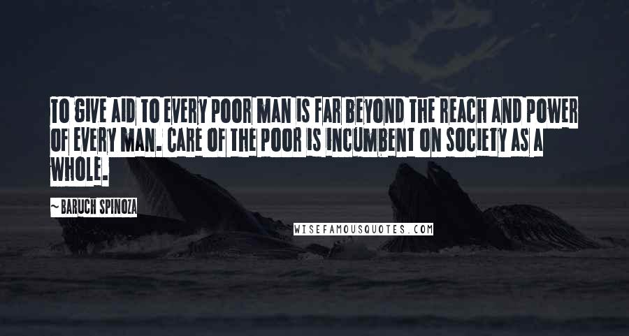 Baruch Spinoza Quotes: To give aid to every poor man is far beyond the reach and power of every man. Care of the poor is incumbent on society as a whole.