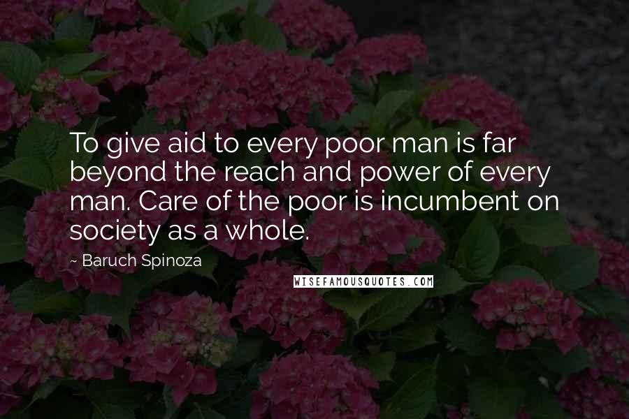 Baruch Spinoza Quotes: To give aid to every poor man is far beyond the reach and power of every man. Care of the poor is incumbent on society as a whole.
