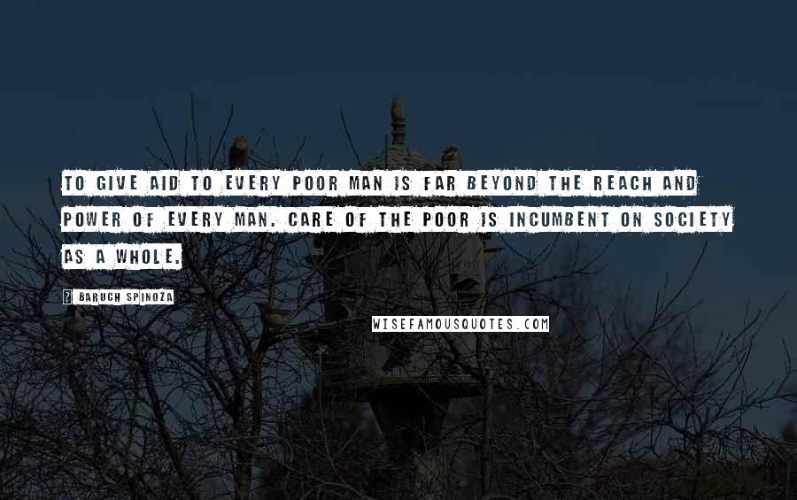 Baruch Spinoza Quotes: To give aid to every poor man is far beyond the reach and power of every man. Care of the poor is incumbent on society as a whole.