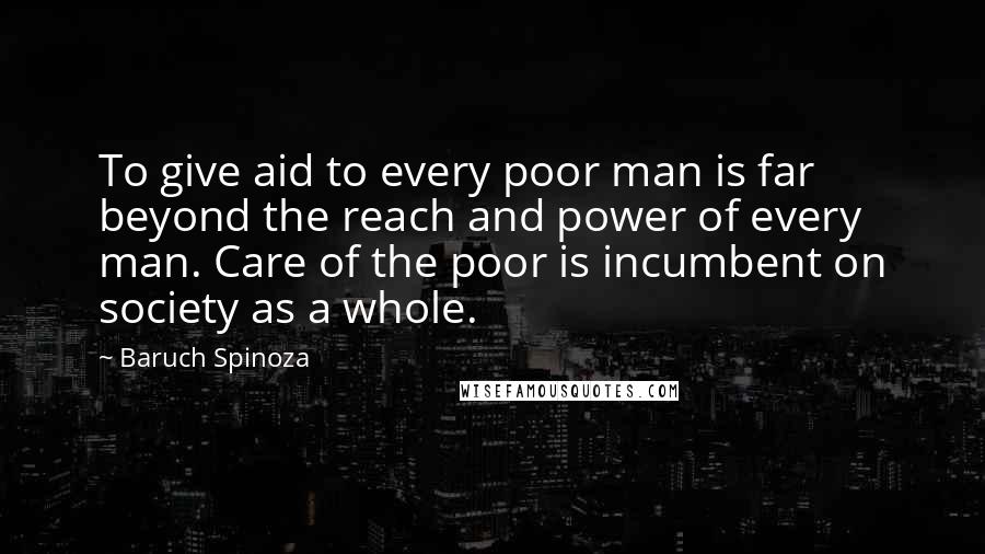 Baruch Spinoza Quotes: To give aid to every poor man is far beyond the reach and power of every man. Care of the poor is incumbent on society as a whole.