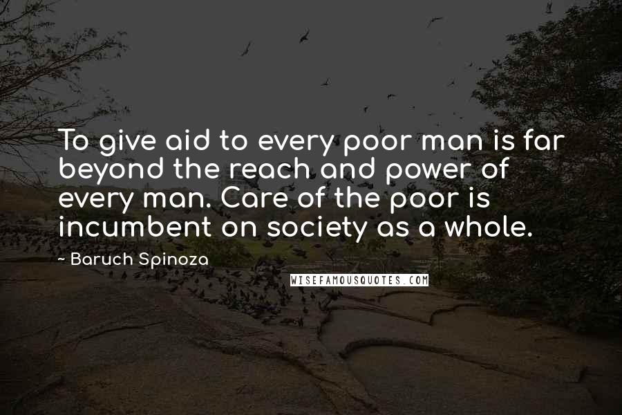 Baruch Spinoza Quotes: To give aid to every poor man is far beyond the reach and power of every man. Care of the poor is incumbent on society as a whole.