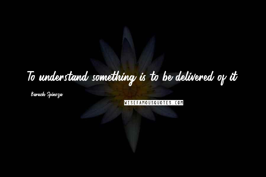 Baruch Spinoza Quotes: To understand something is to be delivered of it.