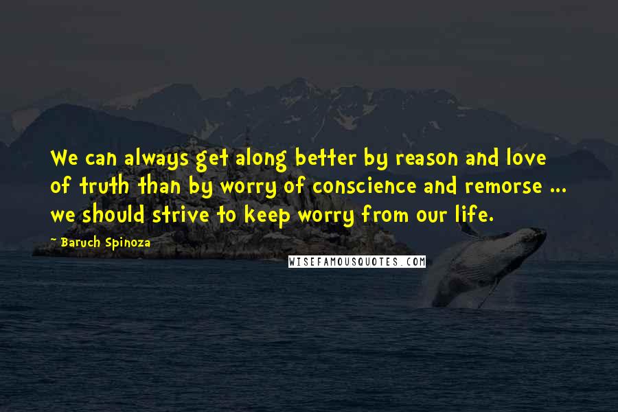 Baruch Spinoza Quotes: We can always get along better by reason and love of truth than by worry of conscience and remorse ... we should strive to keep worry from our life.