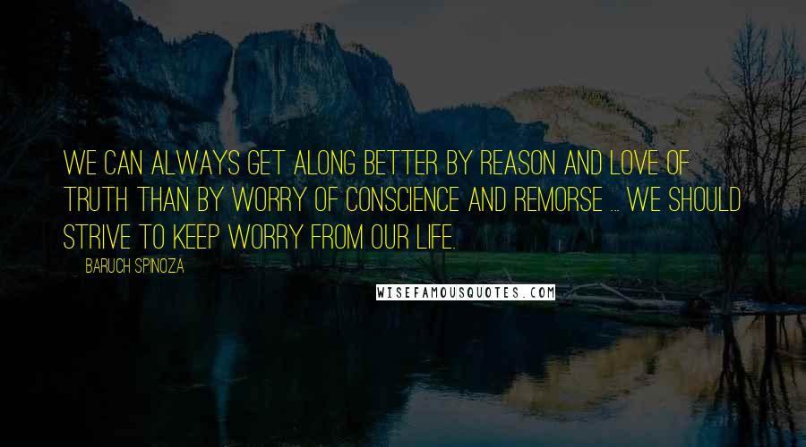 Baruch Spinoza Quotes: We can always get along better by reason and love of truth than by worry of conscience and remorse ... we should strive to keep worry from our life.