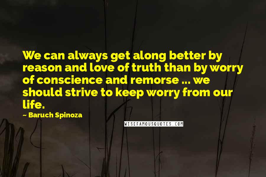 Baruch Spinoza Quotes: We can always get along better by reason and love of truth than by worry of conscience and remorse ... we should strive to keep worry from our life.