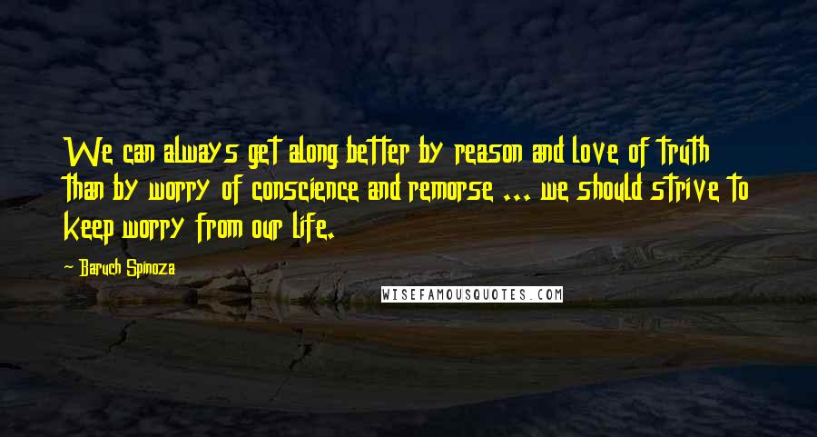 Baruch Spinoza Quotes: We can always get along better by reason and love of truth than by worry of conscience and remorse ... we should strive to keep worry from our life.