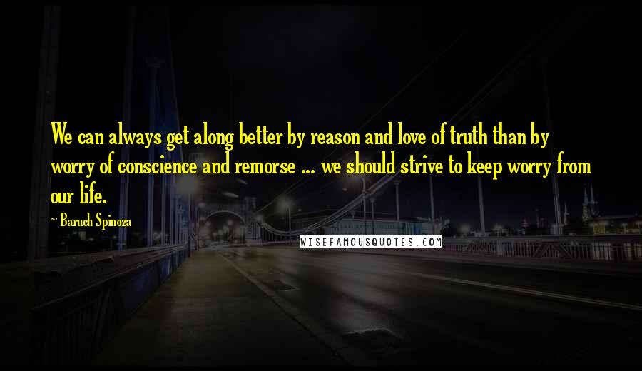 Baruch Spinoza Quotes: We can always get along better by reason and love of truth than by worry of conscience and remorse ... we should strive to keep worry from our life.