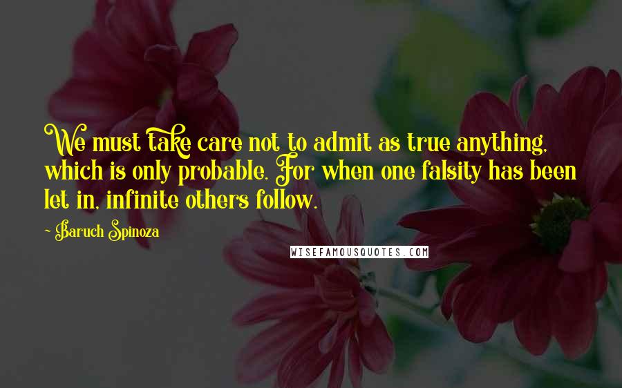 Baruch Spinoza Quotes: We must take care not to admit as true anything, which is only probable. For when one falsity has been let in, infinite others follow.