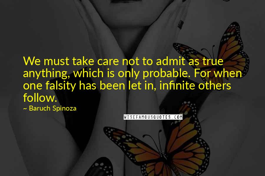 Baruch Spinoza Quotes: We must take care not to admit as true anything, which is only probable. For when one falsity has been let in, infinite others follow.