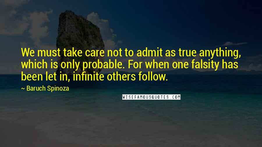 Baruch Spinoza Quotes: We must take care not to admit as true anything, which is only probable. For when one falsity has been let in, infinite others follow.