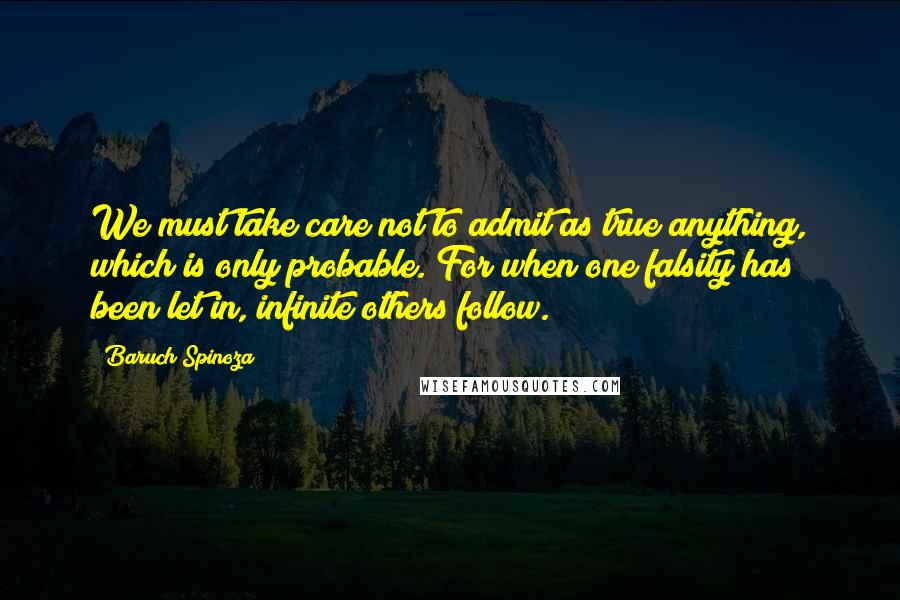 Baruch Spinoza Quotes: We must take care not to admit as true anything, which is only probable. For when one falsity has been let in, infinite others follow.