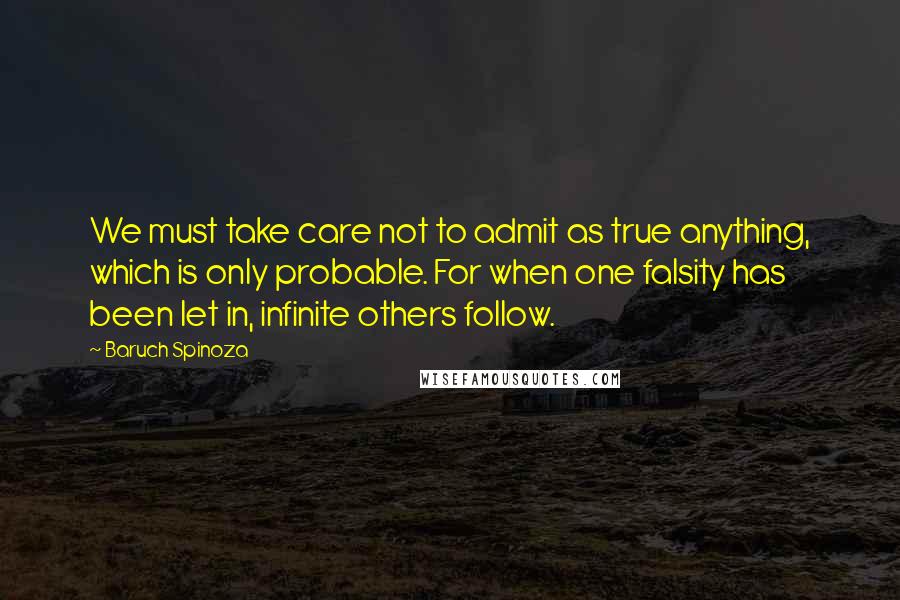 Baruch Spinoza Quotes: We must take care not to admit as true anything, which is only probable. For when one falsity has been let in, infinite others follow.