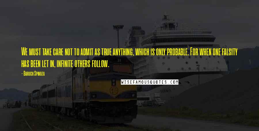 Baruch Spinoza Quotes: We must take care not to admit as true anything, which is only probable. For when one falsity has been let in, infinite others follow.