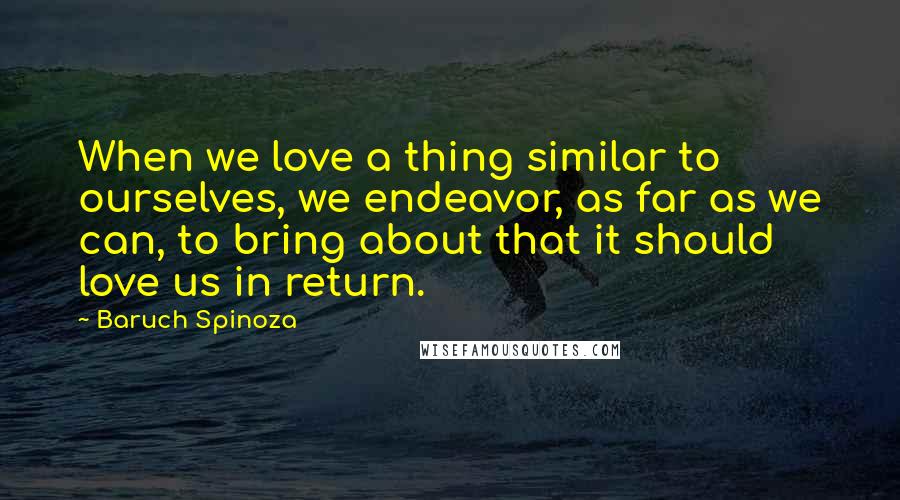 Baruch Spinoza Quotes: When we love a thing similar to ourselves, we endeavor, as far as we can, to bring about that it should love us in return.