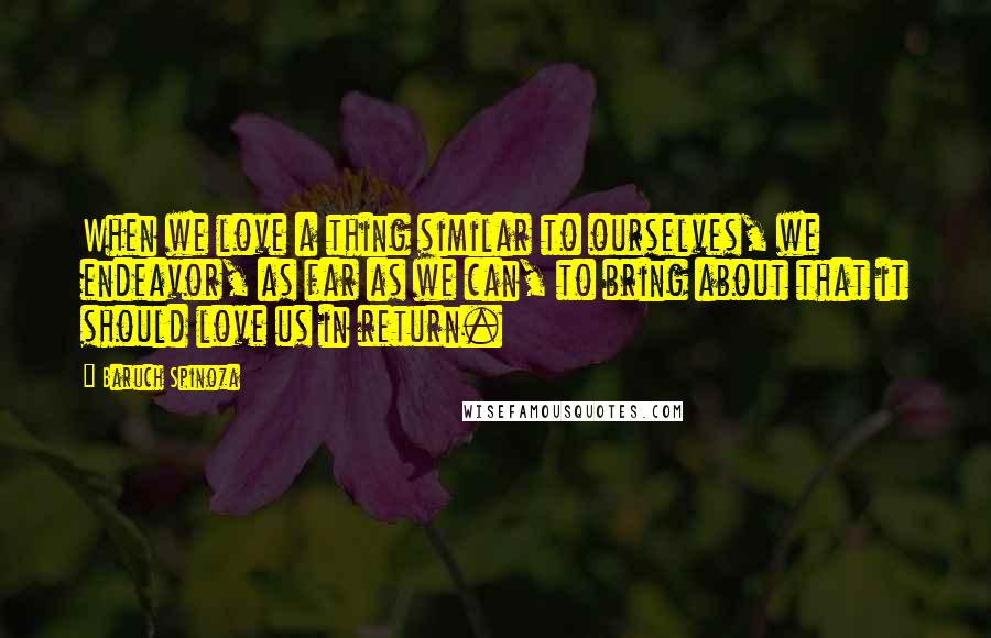 Baruch Spinoza Quotes: When we love a thing similar to ourselves, we endeavor, as far as we can, to bring about that it should love us in return.