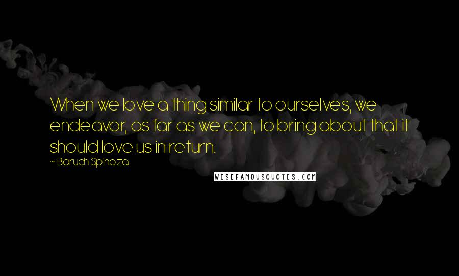 Baruch Spinoza Quotes: When we love a thing similar to ourselves, we endeavor, as far as we can, to bring about that it should love us in return.