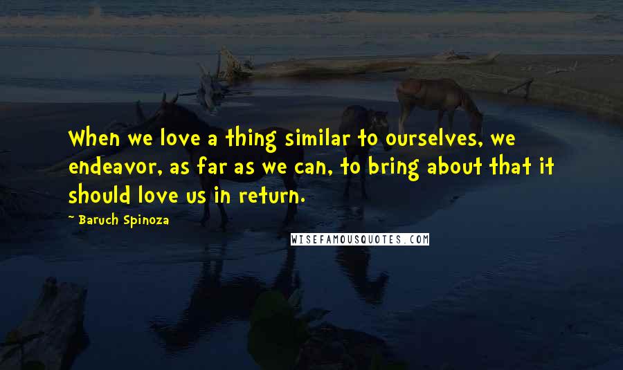 Baruch Spinoza Quotes: When we love a thing similar to ourselves, we endeavor, as far as we can, to bring about that it should love us in return.