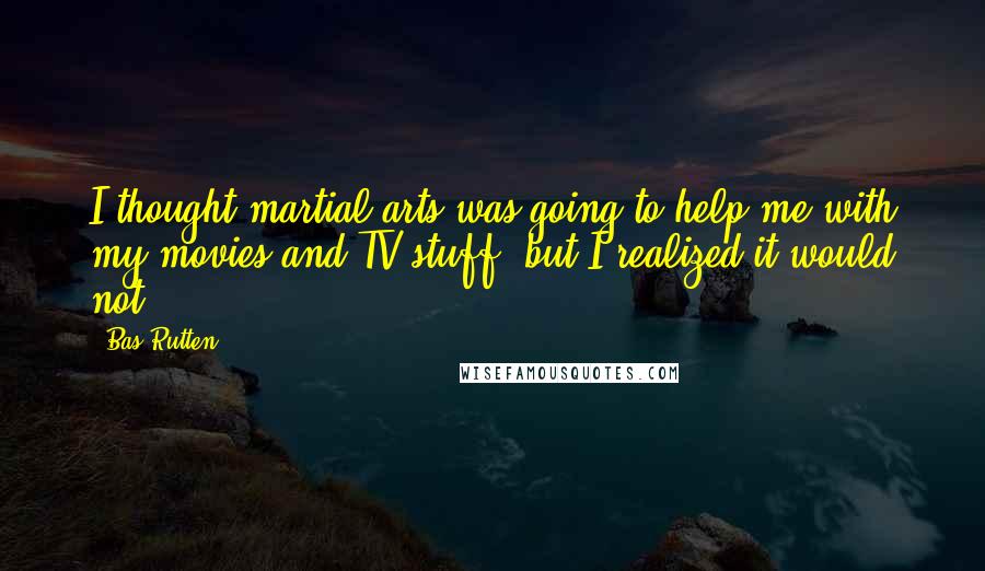 Bas Rutten Quotes: I thought martial arts was going to help me with my movies and TV stuff, but I realized it would not.