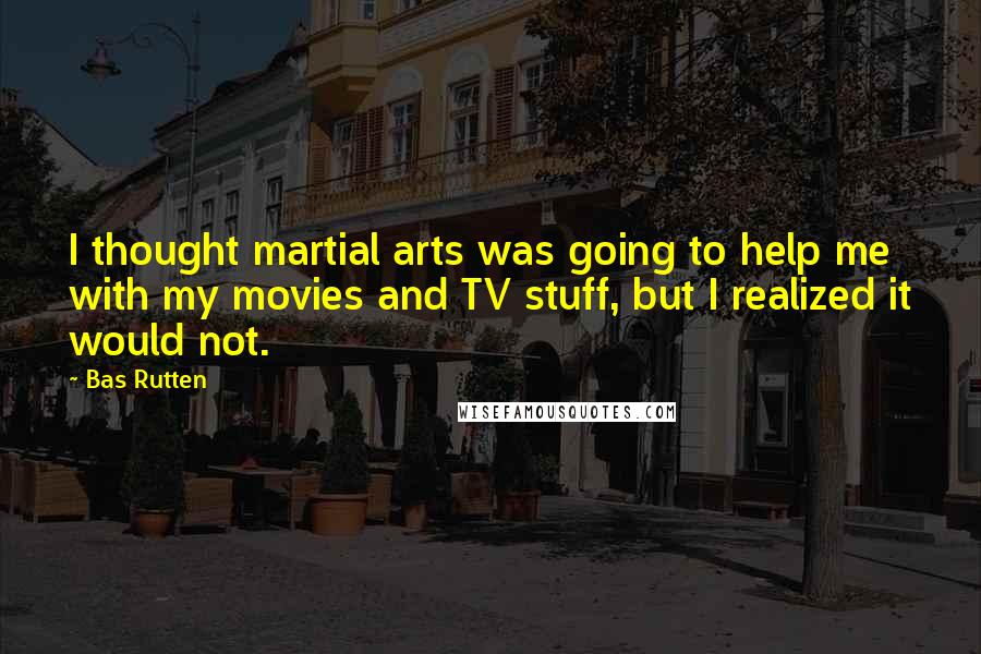 Bas Rutten Quotes: I thought martial arts was going to help me with my movies and TV stuff, but I realized it would not.