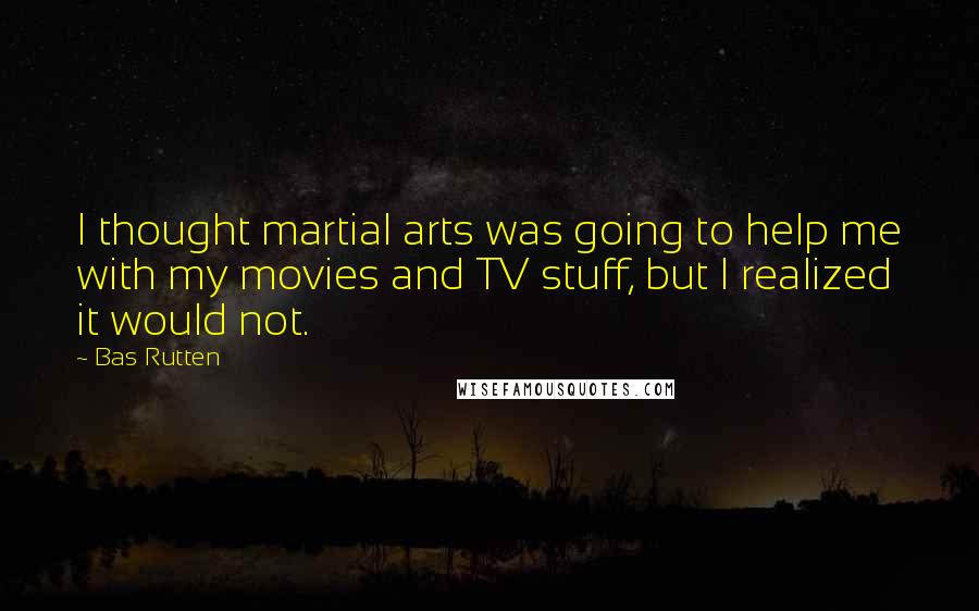 Bas Rutten Quotes: I thought martial arts was going to help me with my movies and TV stuff, but I realized it would not.