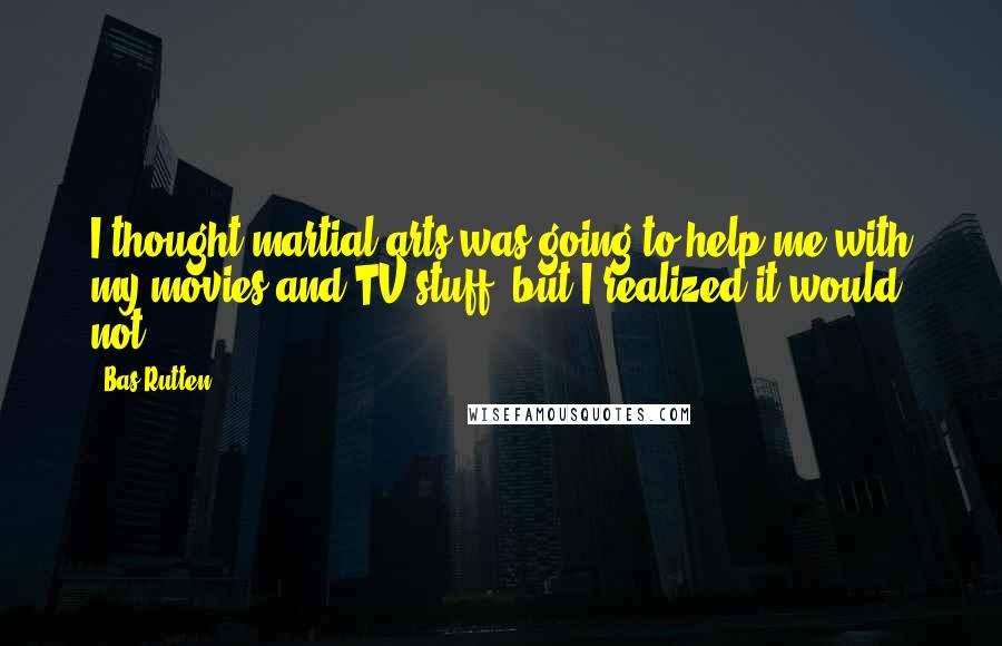 Bas Rutten Quotes: I thought martial arts was going to help me with my movies and TV stuff, but I realized it would not.