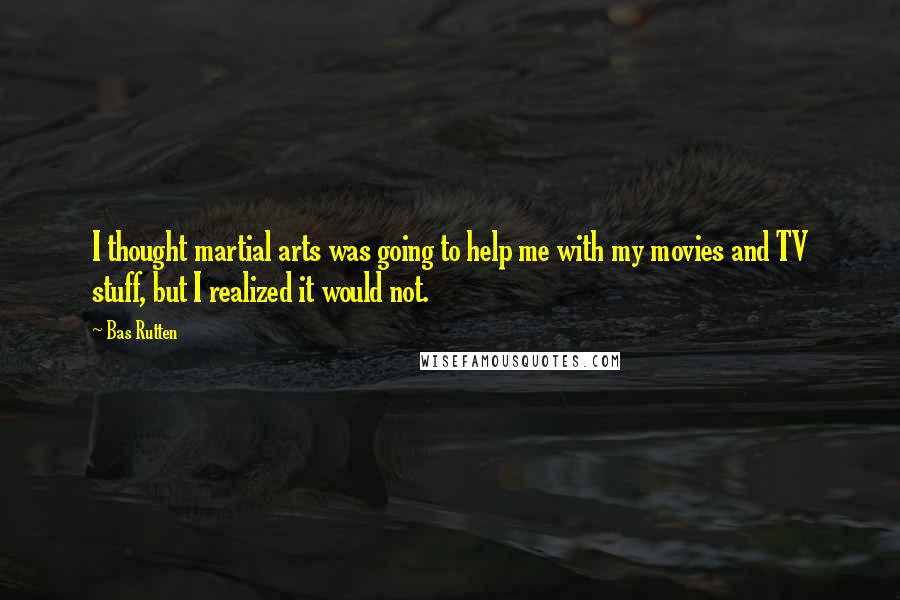 Bas Rutten Quotes: I thought martial arts was going to help me with my movies and TV stuff, but I realized it would not.